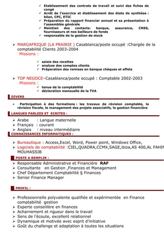  Etablissement des contrats de travail et suivi des fiches de
congé
 Arrêt de l’exercice et établissement des états de synthèse :
bilan, CPC, ETIC
 Préparation du rapport financier annuel et sa présentation à
l’assemblée générale
 Maintien des contacts: banque, assurance, CNSS,
fournisseurs et nos bailleurs de fonds
 responsable de la gestion de stock
 MARGAFRIQUE (LA PRAIRIE ) Casablanca/poste occupé :Chargée de la
comptabilité Clients 2003-2004
Missions :
 saisie des recettes
 analyse des comptes clients
 Préparation des remises en banque chèques et effets
 TOP NEGOCE–Casablanca/poste occupé : Comptable 2002-2003
Missions :
 tenue de la comptabilité
 déclaration mensuelle de la TVA
 Participation à des formations : les travaux de révision comptable, la
révision fiscale, le management des projets associatifs, la gestion financière
 Arabe : Langue maternelle
 Français : courant
 Anglais : niveau intermédiaire
 Bureautique : Access,Excel, Word, Power point, Windows Office,
 Logiciels de comptabilité :CIEL,QUADRA,CCMX,SAGE,ibiza,AS 400,AL FAHIM
MOUHASSIB
 Responsable Administrative et Financière RAF
 Consultante en Gestion ,Finances et Management
 Chef Département Comptabilité § Finances
 Senior Finance Manager
 Professionnelle polyvalente qualifiée et expérimentée en Finance
comptabilité gestion
 Experte conseillère en finances
 Acharnement et rigueur dans le travail
 Sens de l’écoute, excellent relationnel
 Dynamique et motivée avec esprit d’initiative
 Goût du challenge et adaptation à toutes les situations
POSTE A REMPLIR :
PROFIL :
DIVERS
LANGUES PARLEES ET ECRITES :
CONNAISSANCES INFORMATIQUES :
 