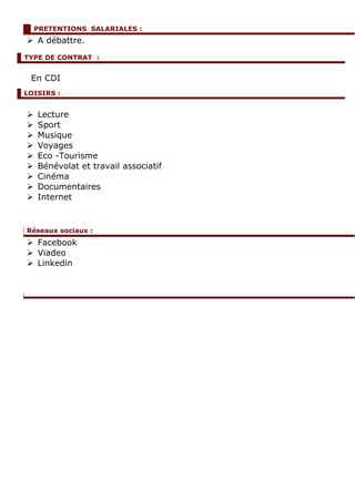  A débattre.
En CDI
 Lecture
 Sport
 Musique
 Voyages
 Eco -Tourisme
 Bénévolat et travail associatif
 Cinéma
 Documentaires
 Internet
 Facebook
 Viadeo
 Linkedin
PRETENTIONS SALARIALES :
Réseaux sociaux :
TYPE DE CONTRAT :
LOISIRS :
 