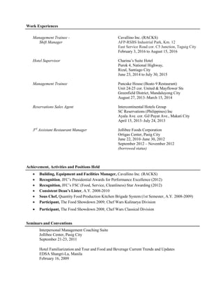 Work Experiences
Management Trainee - Cavallino Inc. (RACKS)
Shift Manager AFP-RSBS Industrial Park, Km. 12
East Service Road cor. C5 Junction, Taguig City
February 3, 2016 to August 15, 2016
Hotel Supervisor Charina’s Suite Hotel
Purok 4, National Highway,
Rizal, Santiago City
June 23, 2014 to July 30, 2015
Management Trainee Pancake House (Beato 9 Restaurant)
Unit 24-25 cor. United & Mayflower Sts
Greenfield District, Mandaluyong City
August 27, 2013–March 15, 2014
Reservations Sales Agent Intercontinental Hotels Group
SC Reservations (Philippines) Inc
Ayala Ave. cor. Gil Puyat Ave., Makati City
April 15, 2013–July 24, 2013
3rd
Assistant Restaurant Manager Jollibee Foods Corporation
Ortigas Center, Pasig City
June 22, 2010–June 30, 2012
September 2012 – November 2012
(borrowed status)
Achievement, Activities and Positions Held
 Building, Equipment and Facilities Manager, Cavallino Inc. (RACKS)
 Recognition, JFC’s Presidential Awards for Performance Excellence (2012)
 Recognition, JFC’s FSC (Food, Service, Cleanliness) Star Awarding (2012)
 Consistent Dean’s Lister, A.Y. 2008-2010
 Sous Chef, Quantity Food Production Kitchen Brigade System (1st Semester, A.Y. 2008-2009)
 Participant, The Food Showdown 2009; Chef Wars Kulinarya Division
 Participant, The Food Showdown 2008; Chef Wars Classical Division
Seminars and Conventions
Interpersonal Management Coaching Suite
Jollibee Center, Pasig City
September 21-23, 2011
Hotel Familiarization and Tour and Food and Beverage Current Trends and Updates
EDSA Shangri-La, Manila
February 16, 2009
 