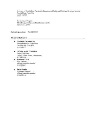 Overview of Hotel’s Best Practices in Sanitation and Safety and Food and Beverage Seminar
Astoria Plaza, Pasig City
March 3, 2008
Bar Exposure Program
T.G.I. Friday’s Robinsons Place Ermita, Manila
September 4, 2008
Salary Expectation: Php 35,000.00
Character References
 Fernando Z. Ubiadas, Jr.
Human Resources Department
Cavallino Inc. (RACKS)
09393946513
 Lorraine Marie P. Borghijs
Owner/Franchisee
Pancake House (Beato 9 Restaurant)
09178160704
 Josephine L. Lee
Area Manager
Jollibee Foods Corporation
09285024053
 Rafael Acuña
Restaurant Manager
Jollibee Foods Corporation
09206525320
 