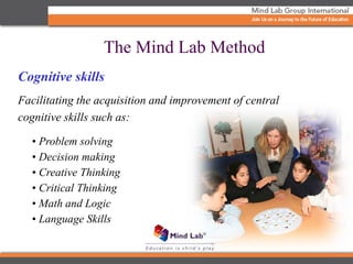 Cognitive skills
Facilitating the acquisition and improvement of central
cognitive skills such as:
• Problem solving
• Decision making
• Creative Thinking
• Critical Thinking
• Math and Logic
• Language Skills
The Mind Lab Method
 