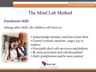 Emotional skills
Among other skills, the children will learn to:
• Acknowledge mistakes and learn from them
• Control extreme emotions: anger, joy or
sadness
• Gracefully deal with successes and failures
• Be more persistent and self-disciplined
• Defer gratification and be more patient
The Mind Lab Method
 