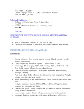 From Jul 2014 – Dec 2014
 German Language course – B2.1, Max Mueller Bhavan, Chennai
From Jan 2015 – Apr 2015
Professional Qualification:
 Bachelors in Biotechnology, Vysya College, Salem
May 2006
 Masters in Biomedical Genetics, VIT University, Vellore
May 2008
Experience
ACTIVITIES WITH RESPECT TO BIOTECH, MEDICAL GENETICS & GERMAN
LANGUAGE:
 Worked in Macmillan Publishers as Copy editor in 2008
 Can interact with Germans or other clients who require mediations with Germans.
EXPERIENCE BIOTECH, GERMANLANGUAGE
Technical Skills:
 Staining techniques: Gram staining, negative staining, Flagella staining, capsular
staining, Spore staining.
 Genetic engineering: Restriction, Ligation, Transformation of DNA.
 Immunology: Blood grouping, RBC, WBC Counting, ELISA, Widal test, ASO
 Test, Double immuno diffusion, Immuno electrophoresis
 Leukocyte culturing: karyotyping, Chromosomal Aberrations, Sister chromatid
exchanges, Banding.
 Plant tissue culture: Callus induction, Shoot tip culture, Micro propagation, Protoplast
isolation, Agro bacterium gene transfer.
 Animal biotechnology: Chick embryo fibroblast culture, Isolation of DNA from animal
tissue.
 Molecular techniques: Genomic DNA and RNA isolation , PCR, primer design ,
competent cell preparation, gel elution
 Environmental genetic: Sliding rat sperms and their mutation detection, chromosome
sliding, Isolation of Barr bodies.
 Microbiological analysis: Isolation of micro organisms in air and water,Media
 preparation, Isolation, Identification, Cell culture & Maintenance of Microbes
 