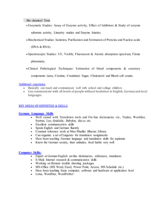 Bio chemical Tests
 Enzymatic Studies: Assay of Enzyme activity, Effect of Inhibitors & Study of enzyme
substrate activity, Linearity studies and Enzyme kinetics.
 Biochemical Studies: Isolation, Purification and Estimation of Proteins and Nucleic acids
(DNA & RNA).
 Spectroscopic Studies: UV, Visible, Fluorescent & Atomic absorption spectrum, Flame
photometry.
 Clinical Pathological Techniques: Estimation of blood components & excretory
components (urea, Creatine, Creatinine) Sugar, Cholesterol and Blood cell counts.
Additional experience
 Basically can teach and communicate well with school and collage children.
 Can communicate with all levels of people without hesitation in English, German and local
languages
KEY AREAS OF EXPERTISE & SKILLS
German Language Skills
 Well versed with Translation tools and On-line dictionaries viz., Trados, Wordfast,
Systran, Leo, Quickdic, Babylon, dict.cc etc.
 Excellent communication skills
 Speak English and German fluently
 Constant reference work at Max-Mueller Bhavan Library
 Can organize a set of Linguists for translation assignments
 Have been teaching German language and translation skills for aspirants
 Know the German society, their attitudes, food habits very well
Computer Skills:
 Expert at German-English on-line dictionaries, references, translators
 E-Mail, Internet research & communication skills
 Working on Remote trouble shooting packages
 MS-Office (MS Word, Excel, Power Point, Access, MS Schedule etc.)
 Have been teaching basic computer, software and hardware at application level
 Lotus, WordStar, WordPerfect
 
