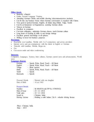 Other Assets
 Basically a linguist
 Online German Language Training
 Attending German Clients and trouble shooting telecommunication products
 Can fit into any business house where German conversation is required with Clients.
 Very good at spoken German, English, & Indian lang (Hindi, Telgu, Tamil)
 Can be an Interpreter to Organization, assisting German clients
 Telecon in German
 Excellent in computers
 Can train colleagues, undertake German classes, teach German culture
 Long hours of working & shifts to suit foreign timings
 Excellent general knowledge in all spheres
 Willing to travel for business purposes
Provisions:
 Reachable over Landline, Mobile with 2 or 3 connections and service providers
 Internet savvy and can communicate with the clients in English or German
 Telecalls with Landline, Mobile, Skype etc.
 Fax
 Can access audio and video conferencing
Interests:
Computers, Languages, Science, Inter cultures, German current news adn advancements, World
news
Languages Known:
German - Speak, Write, Read, Teach - All fluent
English - Speak, Write, Read, Teach - All fluent
Telugu - Basic spoken
Hindi - Speak, Write, Read, Teach - All fluent
Tamil - Speak
Kannada - Speak
Personal Details : Married with one daughter
Date of Birth : 16 oct 1985
Passport Details:
Number : M 4965074 (old PP No. F3905852)
Date of Issue : 23 / 12 / 2014
Valid upto : 22 / 12 / 2024
Issued at : Chennai, India
Driving License : Holding a valid Indian 2 & 4 – wheeler driving license
Place : Chennai, India
Date : 2015
 