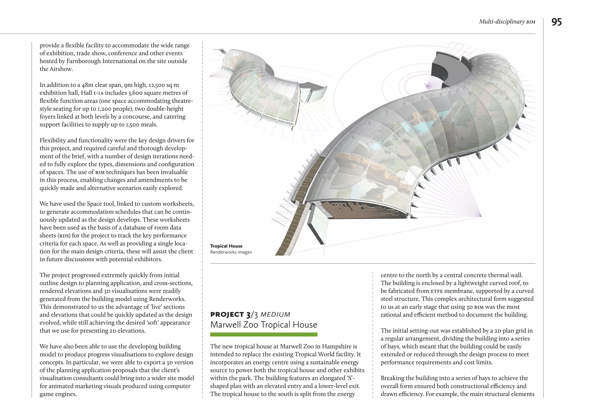 Multi-disciplinary bim 95
provide a ﬂexible facility to accommodate the wide range
of exhibition, trade show, conference and other events
hosted by Farnborough International on the site outside
the Airshow.
In addition to a 48m clear span, 9m high, 12,500 sq m
exhibition hall, Hall 1-1a includes 3,600 square metres of
ﬂexible function areas (one space accommodating theatre-
style seating for up to 1,200 people), two double-height
foyers linked at both levels by a concourse, and catering
support facilities to supply up to 1,500 meals.
Flexibility and functionality were the key design drivers for
this project, and required careful and thorough develop-
ment of the brief, with a number of design iterations need-
ed to fully explore the types, dimensions and conﬁguration
of spaces. The use of bim techniques has been invaluable
in this process, enabling changes and amendments to be
quickly made and alternative scenarios easily explored.
We have used the Space tool, linked to custom worksheets,
to generate accommodation schedules that can be contin-
uously updated as the design develops. These worksheets
have been used as the basis of a database of room data
sheets (rds) for the project to track the key performance
criteria for each space. As well as providing a single loca-
tion for the main design criteria, these will assist the client
in future discussions with potential exhibitors.
The project progressed extremely quickly from initial
outline design to planning application, and cross-sections,
rendered elevations and 3d visualisations were readily
generated from the building model using Renderworks.
This demonstrated to us the advantage of ‘live’ sections
and elevations that could be quickly updated as the design
evolved, while still achieving the desired ‘soft’ appearance
that we use for presenting 2d elevations.
We have also been able to use the developing building
model to produce progress visualisations to explore design
concepts. In particular, we were able to export a 3d version
of the planning application proposals that the client’s
visualisation consultants could bring into a wider site model
for animated marketing visuals produced using computer
game engines.
project 3/3 medium
Marwell Zoo Tropical House
The new tropical house at Marwell Zoo in Hampshire is
intended to replace the existing Tropical World facility. It
incorporates an energy centre using a sustainable energy
source to power both the tropical house and other exhibits
within the park. The building features an elongated ‘S’-
shaped plan with an elevated entry and a lower-level exit.
The tropical house to the south is split from the energy
centre to the north by a central concrete thermal wall.
The building is enclosed by a lightweight curved roof, to
be fabricated from etfe membrane, supported by a curved
steel structure. This complex architectural form suggested
to us at an early stage that using 3d bim was the most
rational and efficient method to document the building.
The initial setting-out was established by a 2d plan grid in
a regular arrangement, dividing the building into a series
of bays, which meant that the building could be easily
extended or reduced through the design process to meet
performance requirements and cost limits.
Breaking the building into a series of bays to achieve the
overall form ensured both constructional efficiency and
drawn efficiency. For example, the main structural elements
Tropical House
Renderworks images
 