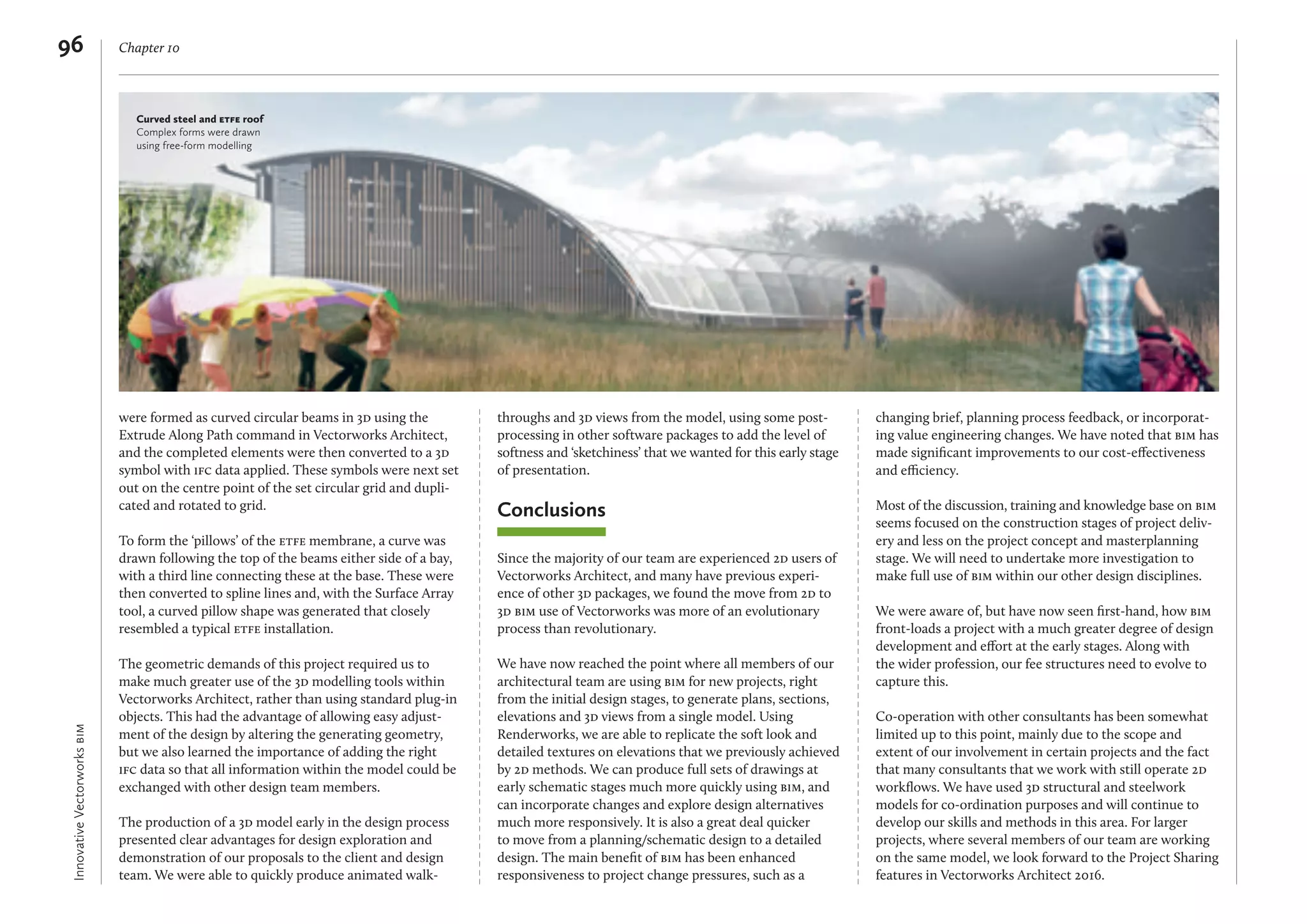 InnovativeVectorworksbim
Chapter 1096
were formed as curved circular beams in 3d using the
Extrude Along Path command in Vectorworks Architect,
and the completed elements were then converted to a 3d
symbol with ifc data applied. These symbols were next set
out on the centre point of the set circular grid and dupli-
cated and rotated to grid.
To form the ‘pillows’ of the etfe membrane, a curve was
drawn following the top of the beams either side of a bay,
with a third line connecting these at the base. These were
then converted to spline lines and, with the Surface Array
tool, a curved pillow shape was generated that closely
resembled a typical etfe installation.
The geometric demands of this project required us to
make much greater use of the 3d modelling tools within
Vectorworks Architect, rather than using standard plug-in
objects. This had the advantage of allowing easy adjust-
ment of the design by altering the generating geometry,
but we also learned the importance of adding the right
ifc data so that all information within the model could be
exchanged with other design team members.
The production of a 3d model early in the design process
presented clear advantages for design exploration and
demonstration of our proposals to the client and design
team. We were able to quickly produce animated walk-
throughs and 3d views from the model, using some post-
processing in other software packages to add the level of
softness and ‘sketchiness’ that we wanted for this early stage
of presentation.
Conclusions
Since the majority of our team are experienced 2d users of
Vectorworks Architect, and many have previous experi-
ence of other 3d packages, we found the move from 2d to
3d bim use of Vectorworks was more of an evolutionary
process than revolutionary.
We have now reached the point where all members of our
architectural team are using bim for new projects, right
from the initial design stages, to generate plans, sections,
elevations and 3d views from a single model. Using
Renderworks, we are able to replicate the soft look and
detailed textures on elevations that we previously achieved
by 2d methods. We can produce full sets of drawings at
early schematic stages much more quickly using bim, and
can incorporate changes and explore design alternatives
much more responsively. It is also a great deal quicker
to move from a planning/schematic design to a detailed
design. The main beneﬁt of bim has been enhanced
responsiveness to project change pressures, such as a
changing brief, planning process feedback, or incorporat-
ing value engineering changes. We have noted that bim has
made signiﬁcant improvements to our cost-eﬀectiveness
and efficiency.
Most of the discussion, training and knowledge base on bim
seems focused on the construction stages of project deliv-
ery and less on the project concept and masterplanning
stage. We will need to undertake more investigation to
make full use of bim within our other design disciplines.
We were aware of, but have now seen ﬁrst-hand, how bim
front-loads a project with a much greater degree of design
development and eﬀort at the early stages. Along with
the wider profession, our fee structures need to evolve to
capture this.
Co-operation with other consultants has been somewhat
limited up to this point, mainly due to the scope and
extent of our involvement in certain projects and the fact
that many consultants that we work with still operate 2d
workﬂows. We have used 3d structural and steelwork
models for co-ordination purposes and will continue to
develop our skills and methods in this area. For larger
projects, where several members of our team are working
on the same model, we look forward to the Project Sharing
features in Vectorworks Architect 2016.
Curved steel and etfe roof
Complex forms were drawn
using free-form modelling
 