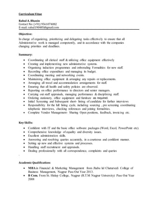 Curriculum Vitae
Rahul A. Bhasin
Contact No: (+91) 9561074082
E-mail: rahul190485@gmail.com
Objective:
In charge of organizing, prioritizing and delegating tasks effectively to ensure that all
Administrative work is managed competently, and in accordance with the companies
changing priorities and deadlines.
Summary:
 Coordinating all clerical staff & utilizing office equipment effectively
 Creating and implementing new administrative systems.
 Organising induction programmes and onborading Formalities for new staff.
 Recording office expenditure and managing its budget.
 Coordinating meeting and networking events.
 Maintaining office equipment & arranging any repairs or replacements.
 Arranging all travel and accommodation arrangements for staff.
 Ensuring that all health and safety policies are observed.
 Reporting on office performance to directors and senior managers.
 Carrying out staff appraisals, managing performance & disciplining staff.
 Ordering stationery, office equipment and furniture as required.
 Initial Screening and Subsequent short- listing of candidate for further interviews
 Responsibility for the full hiring cycle, including sourcing , pre screening coordinating
telephonic interviews, checking references and joining formalities.
 Complete Vendor Management- Sharing Open positions, feedback, invoicing etc.
Key Skills:
 Confident with IT and the basic office software packages (Word, Excel, PowerPoint etc).
 Comprehensive knowledge of equality and diversity issues.
 Excellent administration skills.
 Answering and resolving queries accurately, in a courteous and confident manner.
 Setting up new and effective systems and processes.
 Handling staff recruitment and appraisals.
 Dealing professionally with all correspondence, complaints and queries
.
Academic Qualification:
 MBA in Financial & Marketing Management from Jhabu lal Chaturvedi College of
Business Management, Nagpur Pass Out Year 2013.
 B Com. From St. Hislop College, Nagpur (R.T.M Nagpur University) Pass Out Year
2008
 
