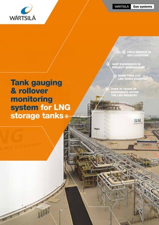 Field service in
key locations
Over 30 years of
experience within
the LNG industry
More than 270
LNG tanks equipped
Vast experience in
project management
Tank gauging
& rollover
monitoring
system for LNG
storage tanks
 
