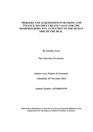 MERGERS AND ACQUISITIONS IN BANKING AND
FINANCE: DO THEY CREATE VALUE FOR THE
SHAREHOLDERS? PAY ATTENTION TO THE HUMAN
SIDE OF THE DEAL
By Antonios Tseos
The University of Leicester
Subject Area: Finance & Economics
Submitted: 26th
November 2010
Student Number: 107248SINS319
Dissertation submitted to University of Leicester in partial fulfilment of the
requirements for the degree of Master of Science in Finance.
 