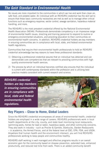 No issues are more important to the communities in which we live and work than clean air,
safe food, and potable water. An individual with an REHS/RS credential has the skill set to
ensure that these basic community necessities are met as well as to manage other critical
functions such as emergency response, vector control, sewage sanitation, hazardous material
handling, and more.
The REHS/RS is the most prevalent credential offered by the National Environmental
Health Association (NEHA). Professionals demonstrate competency in an impressive range
of environmental health issues, directing and training personnel to respond to routine or
emergency environmental situations, and providing education to their communities on
environmental health concerns. In addition, REHS/RS credential holders are key members
in ensuring communities are in compliance with local, state, and federal environmental
health regulations.
Communities that require their environmental health professionals to hold an REHS/RS
credential acknowledge two key reasons to have these professional standards:
1)	 Obtaining a professional credential assures that an individual has obtained and can 	
	 demonstrate core competencies that are relevant to providing communities with high 	
	 quality environmental health services.
2)	 The process by which an individual becomes certified also ensures that the individual
	 is current with contemporary standards within the profession and is utilizing best
	 practice models consistent with current research and science.
Key Players – Close to Home, Global Leaders
Since the REHS/RS credential encompasses all areas of environmental health, credential
holders are employed in a wide range of careers. REHS/RS professionals work in local
health departments at the city, county, and state level monitoring local restaurants,
swimming pools, homes for lead or radon, hazardous waste, and other community concerns.
They also work in industry – such as Procter & Gamble, Starbucks, Darden Restaurants
– in academia, the Armed Forces, and at the federal level at CDC, EPA, FDA, and USDA.
Anywhere that human health and the environment intersect, you will find REHS/RS
professionals working to keep people and communities healthy.
REHS/RS staff working in well managed and effective programs results in an overall
economic gain for the community based on disease prevention, extended lives, enhanced
productivity, and reduced lost time from work. There is an added community benefit
REHS/RS credential
holders are key members
in ensuring communities
are in compliance with
local, state and federal
environmental health
regulations.
The Gold Standard in Environmental Health
 