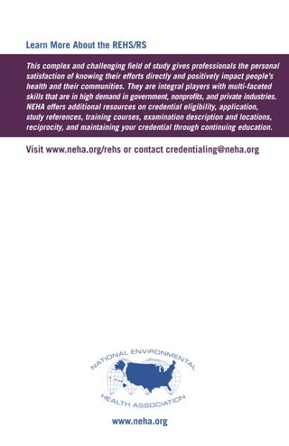 Learn More About the REHS/RS
This complex and challenging field of study gives professionals the personal
satisfaction of knowing their efforts directly and positively impact people’s
health and their communities. They are integral players with multi-faceted
skills that are in high demand in government, nonprofits, and private industries.
NEHA offers additional resources on credential eligibility, application,
study references, training courses, examination description and locations,
reciprocity, and maintaining your credential through continuing education.
Visit www.neha.org/rehs or contact credentialing@neha.org
www.neha.org
 