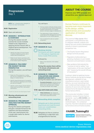 Programme
Day 1
09.00
09.30
09.45
11.00
11.45
12.00
13.15
14.00
16.30
17.15
18.15
19.30
NOTE: Day 1 schedule allows delegates to
arrive on an early morning ﬂight
Registration
Open and welcome
SESSION I: INTRODUCTION
& OVERVIEW
During this session we will
preview the course modules
related to key objectives in
applying Human Factors (HF) in
medical device development. You
will learn how to:
Identify the scope of Human Factors
/ Usability Engineering and its role in
medical device development
Relate Human Factors activities to the
medical device Design Controls Process
of the Quality System Regulation
SESSION II: FDA/CDRH*
PRE-MARKET REVIEW
PERSPECTIVE
During this session, you will learn
how to :
Relate the FDA perspective on safety
and use error avoidance to user interface
design of medical devices.
Identify essential elements of successful
FDA submissions regarding human factors
and use error analysis.
Identify current industry Human Factors
trends seen by the FDA in new device
submissions.
*Centre for Devices and Radiological Health
Morning refreshments and
networking break
SESSION III: PRELIMINARY
ANALYSES FOR PRE-MARKET
APPROVAL
During this session participants
will gain a sample format for the
collection and documentation
of the user requirements into
a single table useful for device
submissions.
You will learn:
The key analysis methods and documents
for conducting Human Factors Preliminary
Analyses requirements of a medical
device in the early stages of development.
The relationship of these methods to
overall device Risk Management and FDA
expectations for pre-market approval.
How to analyse the user as a system
component.
Networking lunch
SESSION III: Cont.
Workshop Activity:
Participants will work in groups
on a Perceptual, Cognitive and
Action model (PCA) activity.
Followed by
Risks in the interaction with medical
devices
During this session there will be
a 15 minute refreshments and
networking break
SESSION IV: FORMATIVE
EVALUATION AND DESIGN
MODIFICATION PART I
During this session you will learn:
Formative Evaluation methods that are
appropriate for iterative modiﬁcation of
device user interfaces early in Design
Concept and Design Input stages
Q&A WITH RON KAYE (FDA)
Video Conference. Ron shares his
experiences and insights related to the
FDA’s device approvals process
Networking drinks reception
Delegates get to share personal
experiences and meet the event
hosts over complimentary
networking drinks.
Delegates are free to continue
networking or make their own
arrangements for food etc.
•
•
•
•
•
•
•
•
•
•
•
ABOUT THE COURSE
Improve your NPD process and
streamline your device approval
Human Factors continues to
become ever more important
to the design, safety,
effectiveness and successful
application of medical
devices.
This practical 3 day course offers
participants a comprehensive way
to integrate methods, analysis and
testing into your product development
process. It covers a practitioners
perspective into:
The Quality System Regulation
Design Controls process.
Regulatory bodies placing a
growing emphasis on pre-market
clearance and submission reviews.
New guidance that extends the
“removal of risk for safety” into
"optimisation of the user interface”
and “improving the overall efﬁcacy
of interaction”.
Looking in detail at applying human
factors methods during device design,
development, validation of use,
manufacture and pre / post-market
delivery, we cover everything from
user models and task analysis, to the
anatomy of use errors and how task
analysis forms the basis for planning
human factors efforts.
The course also includes a ‘critical
elements’ review of human factors
standards – such as IEC-62366 and
HE-74 etc, and best practice process
methodologies – for contextual
inquiries, heuristic evaluations as well
as formative and summative studies.
•
•
•
Event Website
www.medical-device-regulations.com
@AAMI_TrainingEU
Copy the link above into twitter
search bar to hear our latest news
and join the discussion...
 