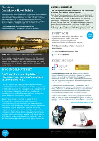 Sample attendees
Over 100 organisations have attended the last two courses
in Europe. Here is just a sample of them...
Calon Cardio Technology, Covidien, St. Jude Medical, Matchstick
LLC, Stratos Product Development, Boston Scientiﬁc, Novo Nordisk,
Abbvie, Bayer Corp, DexCom Inc, Medimmune LLC, Fresenius
Medical Care, Deka Research and Development Corp, DePuy
Synthes, Thoratec Corp, NNE Pharmaplan, GFK Custom Research,
Abbott, Stryker, Instrumentation Laboratory, Kimberly-Clark
Corp, Debiotech SA, User Centric Inc, Ethicon Inc, Vnus Medical
Technologies, Business Process and Technology Management LLC
www.cambridge-design.co.uk
Cambridge Design Partnership is a successful research,
design and development consultancy focused on creating
value by converting new ideas and technology into
commercial success. Our clients have one thing in common:
they see investment in innovation as fundamental to growth
and competitive advantage.
Consideration of human factors is a fundamental part of
developing safe and effective medical devices and we believe
the ‘AAMI Human Factors for Medical Devices’ course is the
most comprehensive and authoritative available for those
developing new products for US and global markets.
For this reason we have collaborated with Pure Insight and
AAMI to make the course available within Europe in order to
promote a better understanding of Human Factors in medical
devices.
PLEASE NOTE: Accommodation is not included in the Masterclass fee.
The venue has set aside a number of rooms for our delegates at
a special rate of €89 B&B per night for a single occupancy room.
Mention you are attending this event when booking. NOTE: Any
un-sold rooms will be released to general sale 8 weeks before the
course starts
The Venue
Castleknock Hotel, Dublin
Award winning Castleknock Hotel is located just 15 minutes from
Dublin City centre, 20 minutes from Dublin Airport with easy
access from the M50 motorway.  The hotel includes a luxurious
leisure centre with an 18 metre swimming pool boasting
panoramic views of the local countryside, lake and 18 hole golf
course next door.   Free parking is  also available on site.
T: +353 1 640 6300 | W: www.castleknockhotel.com
Porterstown Road, Castleknock, Dublin 15, Ireland
EVENT HOST
EVENT SPONSOR
WHO SHOULD ATTEND?
Don’t wait for a ‘warning letter’ to
reconsider your company’s approach
to user related risk...
This is a course for ANYONE involved in device (or
combination device) development. As the only course
of its kind in Europe, the class provides an opportunity
to participate, share and learn from regulatory
representatives and industry peers from around the
globe. Previous participants include:
Quality and design engineers, research and
development managers, project managers,
combination device manufacturers, risk managers,
personnel from marketing, human factors, regulatory
affairs etc, as well as process owners, software
engineers, quality assurance managers. As well as
clinical/medical affairs, CAPA or supplier/purchasing
representatives, customer service staff, compliance
ofﬁcers and government regulators who are new to
the application of human factors to medical devices.
© Pure Insight 2015. All rights reserved. Other than for use in relation to its original purpose, no part of this
publication may be reproduced, stored in a retrieval system, or transmitted in any form or by any means,
mechanical, photocopying, recording or otherwise, without the prior permission in writing of the publishers.
Supporting all Pure Insight
Innovation Masterclasses in
2015
Pure Insight is based in the UK and works with
global organisations to help them build
sustainable innovation management
programmes, based on industry best practice.
To ﬁnd out more about what we do, contact
Anna Charles:
anna.charles@pure-insight.com
+44 (0)1325 526 000
 