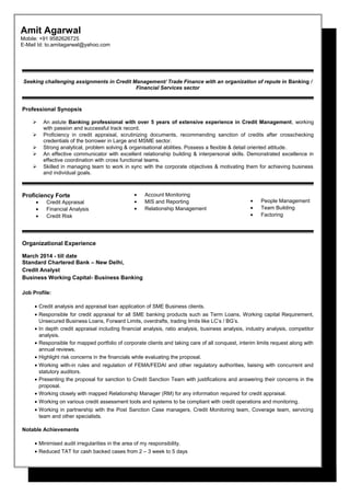 Seeking challenging assignments in Credit Management/ Trade Finance with an organization of repute in Banking /
Financial Services sector
Professional Synopsis
 An astute Banking professional with over 5 years of extensive experience in Credit Management, working
with passion and successful track record.
 Proficiency in credit appraisal, scrutinizing documents, recommending sanction of credits after crosschecking
credentials of the borrower in Large and MSME sector.
 Strong analytical, problem solving & organisational abilities. Possess a flexible & detail oriented attitude.
 An effective communicator with excellent relationship building & interpersonal skills. Demonstrated excellence in
effective coordination with cross functional teams.
 Skilled in managing team to work in sync with the corporate objectives & motivating them for achieving business
and individual goals.
Proficiency Forte
• Credit Appraisal
• Financial Analysis
• Credit Risk
• Account Monitoring
• MIS and Reporting
• Relationship Management
• People Management
• Team Building
• Factoring
Organizational Experience
March 2014 - till date
Standard Chartered Bank – New Delhi,
Credit Analyst
Business Working Capital- Business Banking
Job Profile:
• Credit analysis and appraisal loan application of SME Business clients.
• Responsible for credit appraisal for all SME banking products such as Term Loans, Working capital Requirement,
Unsecured Business Loans, Forward Limits, overdrafts, trading limits like LC’s / BG’s.
• In depth credit appraisal including financial analysis, ratio analysis, business analysis, industry analysis, competitor
analysis.
• Responsible for mapped portfolio of corporate clients and taking care of all conquest, interim limits request along with
annual reviews.
• Highlight risk concerns in the financials while evaluating the proposal.
• Working with-in rules and regulation of FEMA/FEDAI and other regulatory authorities, liaising with concurrent and
statutory auditors.
• Presenting the proposal for sanction to Credit Sanction Team with justifications and answering their concerns in the
proposal.
• Working closely with mapped Relationship Manager (RM) for any information required for credit appraisal.
• Working on various credit assessment tools and systems to be compliant with credit operations and monitoring.
• Working in partnership with the Post Sanction Case managers, Credit Monitoring team, Coverage team, servicing
team and other specialists.
Notable Achievements
• Minimised audit irregularities in the area of my responsibility.
• Reduced TAT for cash backed cases from 2 – 3 week to 5 days
Amit Agarwal
Mobile: +91 9582626725
E-Mail Id: to.amitagarwal@yahoo.com
 