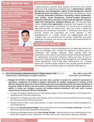 SYED MASTAN VALI – RESUME Page: 1
 Managed the Portfolio of Administration, Look after assets, provision of products for aesthetical improvement of
organization, management of portfolio of Suppliers. Responsible for complete management of Inventory of Raw
Materials, Equipments, Resources and Semi-Finished Goods from Forecasting, Requirement-&-Product Identification to
safe-guard, mobilize & deliver to the end customer. Provided Process-&-Service totality for the Logistic department in
addition to setting new strategies, processes and meeting standards pertaining to GCC laws and/or customer
requirements by ensuring cost effective methodologies.
 In-charge of managing complete process of Administrating, Logistic control, Fleet Management, Asset Management,
Legal Requirements & Vendor Management.
 Management of Property documents and renewals, permits, Insurances & Annual maintenance contracts meeting
the Local Government Policies & requirements.
 Manage & Monitor Office, Factory Administration, IT, Labour Camp & Boarding Facilities, Material Management &
Security Management.
 Setting and Controlling allotted Budget; Setting, Monitoring and Controlling Purchasing / Delivering – Cost Wise-
Material Wise-Delivery Wise-Quality Wise-Standard Wise.
 Analyzing and Managing Material with Least Wastage Strategy – Disposing factory scrap by identifying best scrap
dealers with competitive quotes. Identification of material that can be re-used by either repairing or modifying.
1) ETA –PCS Switchgear Manufacturing LLC, Dubai / Ajman - UAE May. 2001 to April, 2015
Administrator, Asset Manager & Logistic Controller Reporting to: General Manager
SYED MASTAN VALI
Senior Administrator
19 + Years of Experience
UAE DRIVING LICENSE
00971 (0) 50 46 76 562
Dubai
syedmastanvali@gmail.com
Visit Visa
Indian
Married
Graduate
Languages: English, Hindi, Urdu
Telugu & Tamil
MS Office
DOB: 29th
August 1970
CAREER PROFILE
A highly productive, proactive, detail, qualified, self driven & result oriented
professional with proliferating accomplishments in Administration, Facilities
Management, Asset Management, Logistics & Fleet Management, Material
Management & Cost Controlling. Sourcing Strategies and prospective analysis
for Sourcing, Deliverables Calculation-&-Forecasting, Product Identification,
Value Analysis, Vendor Management, Demand-&-Budget Management,
Expenditure Monitoring, Planning-&-Control, Stock Management, Inventory,
Supply Chain Management, Shipping-&-Ministry, etc.. A Professional highly
refined in Inter-&-Intra departmental coordination that recognizes the need
from a specific department and facilitates the same that has an exceptional
edge which precedes the required time, saves cost, is best in quality and
possessing best performance constraints. A Professional who closely and
precisely monitors the requirement and unseen obstacles in each
stage/department of a Project Lifecycle and suggests/equips with the
strategies which are considered best for business’ productivity and quality
additionally maintaining time and cost under check, whilst working within the
organization’s core values.
PROFESSIONAL OBJECTIVE
In pursuit of seeking a new and challenging role in an organization where I can
utilize my knowledge, skills, concepts and experience to deliver results in
coordination with strategic objectives, whilst working within the
organization’s vision, systems and standards, thereby fueling the development
for organizational and personal objectives. Having more than 20 years of
experience in Material Management, Asset Management, Fleet Management,
Vendor Management, Front & Back Office Administration, etc. I strongly
believe that I would be highly suitable for the versatile positions related to
Assets Management, Administer Logistics & Supply Chain Management.
Facilities Management
CAREER SUMMARY
 