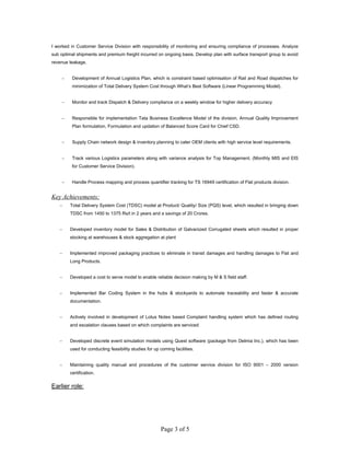 I worked in Customer Service Division with responsibility of monitoring and ensuring compliance of processes. Analyze
sub optimal shipments and premium freight incurred on ongoing basis. Develop plan with surface transport group to avoid
revenue leakage.
− Development of Annual Logistics Plan, which is constraint based optimisation of Rail and Road dispatches for
minimization of Total Delivery System Cost through What’s Best Software (Linear Programming Model).
− Monitor and track Dispatch & Delivery compliance on a weekly window for higher delivery accuracy
− Responsible for implementation Tata Business Excellence Model of the division, Annual Quality Improvement
Plan formulation, Formulation and updation of Balanced Score Card for Chief CSD.
− Supply Chain network design & inventory planning to cater OEM clients with high service level requirements.
− Track various Logistics parameters along with variance analysis for Top Management. (Monthly MIS and EIS
for Customer Service Division).
− Handle Process mapping and process quantifier tracking for TS 16949 certification of Flat products division.
Key Achievements:
− Total Delivery System Cost (TDSC) model at Product/ Quality/ Size (PQS) level, which resulted in bringing down
TDSC from 1450 to 1375 Rs/t in 2 years and a savings of 20 Crores.
− Developed inventory model for Sales & Distribution of Galvanized Corrugated sheets which resulted in proper
stocking at warehouses & stock aggregation at plant
− Implemented improved packaging practices to eliminate in transit damages and handling damages to Flat and
Long Products.
− Developed a cost to serve model to enable reliable decision making by M & S field staff.
− Implemented Bar Coding System in the hubs & stockyards to automate traceability and faster & accurate
documentation.
− Actively involved in development of Lotus Notes based Complaint handling system which has defined routing
and escalation clauses based on which complaints are serviced
− Developed discrete event simulation models using Quest software (package from Delmia Inc.), which has been
used for conducting feasibility studies for up coming facilities.
− Maintaining quality manual and procedures of the customer service division for ISO 9001 – 2000 version
certification.
Earlier role:
Page 3 of 5
 