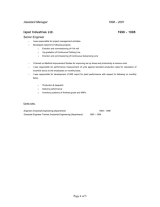Assistant Manager 1998 – 2001
Ispat Industries Ltd. 1996 - 1998
Senior Engineer
− I was responsible for project management activities.
− Developed network for following projects
o Erection and commissioning of 4 Hi mill
o Up-gradation of Continuous Pickling Line
o Erection and commissioning of Continuous Galvanizing Line
− I Carried out Method Improvement Studies for improving set up times and productivity at various units.
− I was responsible for performance measurement of units against standard production rates for calculation of
incentive bonus to the employees on monthly basis.
− I was responsible for development of MIS report for plant performance with respect to following on monthly
basis.
o Production & despatch
o Delivery performance
o Inventory positions of finished goods and WIPs
Earlier roles:
Engineer (Industrial Engineering Department) 1994 – 1996
Graduate Engineer Trainee (Industrial Engineering Department) 1993 – 1994
Page 4 of 5
 