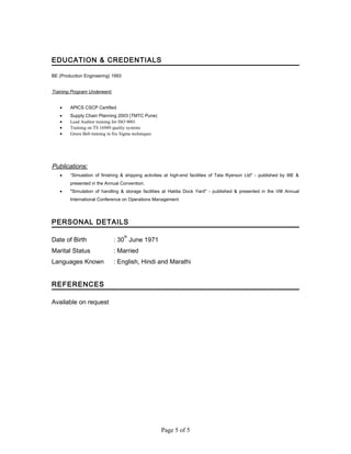 EDUCATION & CREDENTIALS
BE (Production Engineering) 1993
Training Program Underwent:
• APICS CSCP Certified
• Supply Chain Planning 2003 (TMTC Pune)
• Lead Auditor training for ISO 9001
• Training on TS 16949 quality systems
• Green Belt training in Six Sigma techniques
Publications:
• “Simulation of finishing & shipping activities at high-end facilities of Tata Ryerson Ltd" - published by IIIE &
presented in the Annual Convention.
• "Simulation of handling & storage facilities at Haldia Dock Yard" - published & presented in the VIII Annual
International Conference on Operations Management
PERSONAL DETAILS
Date of Birth : 30
th
June 1971
Marital Status : Married
Languages Known : English, Hindi and Marathi
REFERENCES
Available on request
Page 5 of 5
 