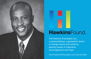 The Hawkins Foundation Inc.,
a spiritual/literary organization driven
to change hearts and minds by
planting seeds of inspiration,
encouragement and hope.
www.TheHawkinsFoundation.com | 202.431.0364
 