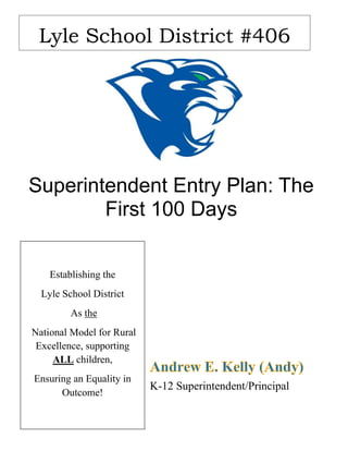 Superintendent Entry Plan: The
First 100 Days
K-12 Superintendent/Principal
Lyle School District #406
Establishing the
Lyle School District
As the
National Model for Rural
Excellence, supporting
ALL children,
Ensuring an Equality in
Outcome!
 