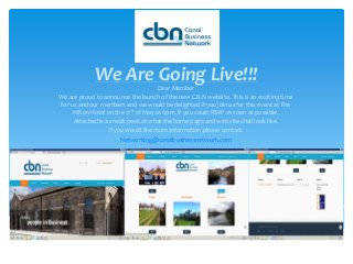 We Are Going Live!!!Dear Member
We are proud to announce the launch of the new C.B.N website. This is an exciting time
for us and our members and we would be delighted if you join us for this event at The
Hilton Hotel on the 21st of May at 6pm. If you could RSVP as soon as possible.
Attached is a sneak peek at what the home page and web site shall look like.
If you would like more information please contact.
Networking@canalbusinessnetwork.com
 