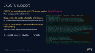 © 2020, Amazon Web Services, Inc. or its Affiliates. All rights reserved.
EKSCTL support
EKSCTL supports Fargate and EC2 worker nodes
Make sure you use the latest version
It is possible to create a Fargate-only cluster
Or a combination of Fargate and managed node groups
EKSCTL takes care of some undifferentiated
heavy lifting
Such as creating the Fargate profiles and more
$ eksctl create cluster --fargate
https://eksctl.io/
 
