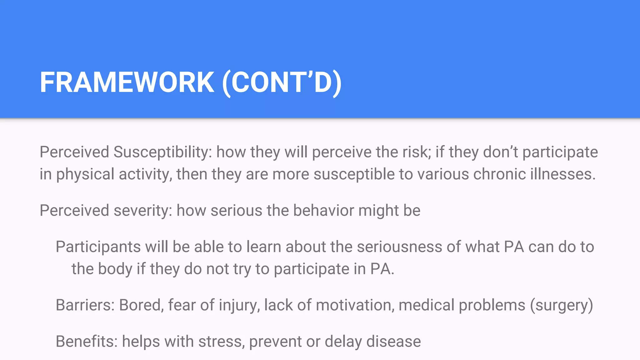 FRAMEWORK (CONT’D)
Perceived Susceptibility: how they will perceive the risk; if they don’t participate
in physical activity, then they are more susceptible to various chronic illnesses.
Perceived severity: how serious the behavior might be
Participants will be able to learn about the seriousness of what PA can do to
the body if they do not try to participate in PA.
Barriers: Bored, fear of injury, lack of motivation, medical problems (surgery)
Benefits: helps with stress, prevent or delay disease
 