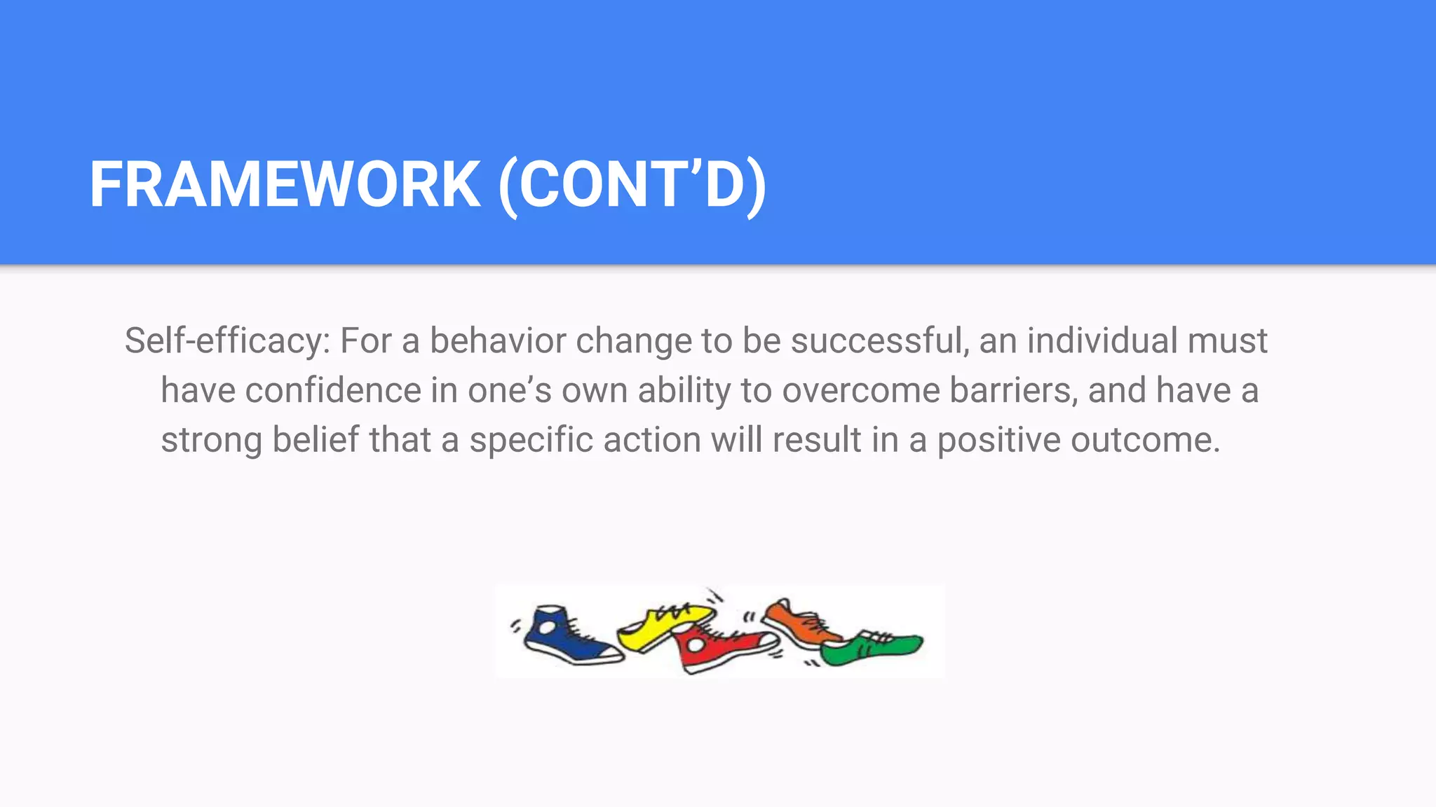 FRAMEWORK (CONT’D)
Self-efficacy: For a behavior change to be successful, an individual must
have confidence in one’s own ability to overcome barriers, and have a
strong belief that a specific action will result in a positive outcome.
 