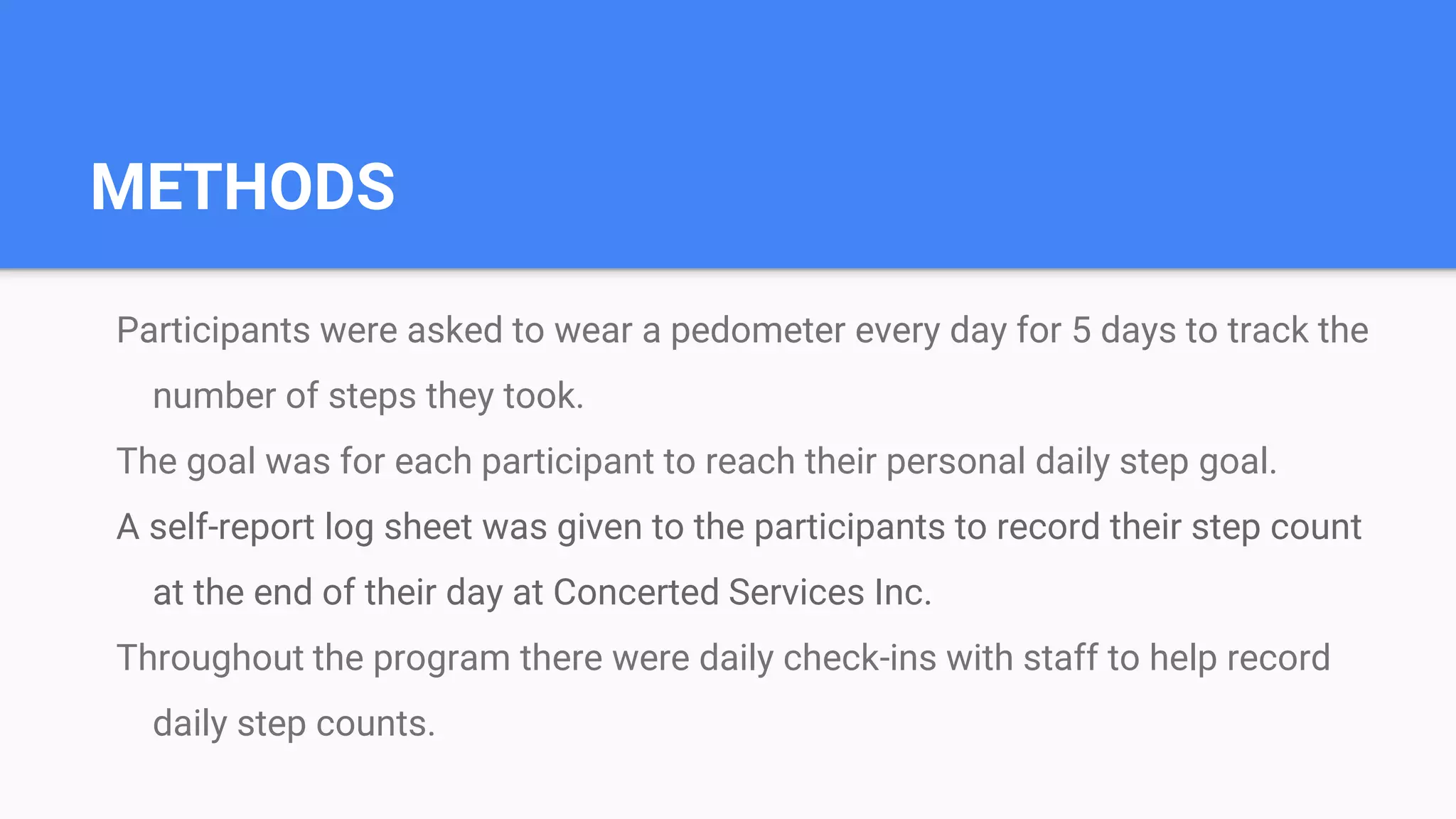 METHODS
Participants were asked to wear a pedometer every day for 5 days to track the
number of steps they took.
The goal was for each participant to reach their personal daily step goal.
A self-report log sheet was given to the participants to record their step count
at the end of their day at Concerted Services Inc.
Throughout the program there were daily check-ins with staff to help record
daily step counts.
 