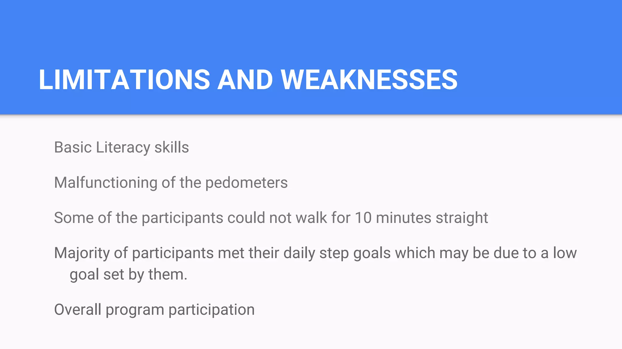 LIMITATIONS AND WEAKNESSES
Basic Literacy skills
Malfunctioning of the pedometers
Some of the participants could not walk for 10 minutes straight
Majority of participants met their daily step goals which may be due to a low
goal set by them.
Overall program participation
 