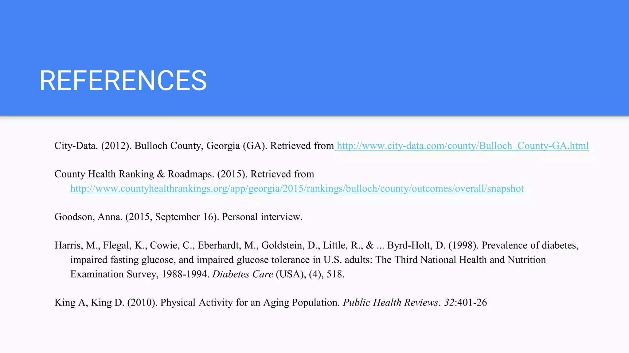 REFERENCES
City-Data. (2012). Bulloch County, Georgia (GA). Retrieved from http://www.city-data.com/county/Bulloch_County-GA.html
County Health Ranking & Roadmaps. (2015). Retrieved from
http://www.countyhealthrankings.org/app/georgia/2015/rankings/bulloch/county/outcomes/overall/snapshot
Goodson, Anna. (2015, September 16). Personal interview.
Harris, M., Flegal, K., Cowie, C., Eberhardt, M., Goldstein, D., Little, R., & ... Byrd-Holt, D. (1998). Prevalence of diabetes,
impaired fasting glucose, and impaired glucose tolerance in U.S. adults: The Third National Health and Nutrition
Examination Survey, 1988-1994. Diabetes Care (USA), (4), 518.
King A, King D. (2010). Physical Activity for an Aging Population. Public Health Reviews. 32:401-26
 