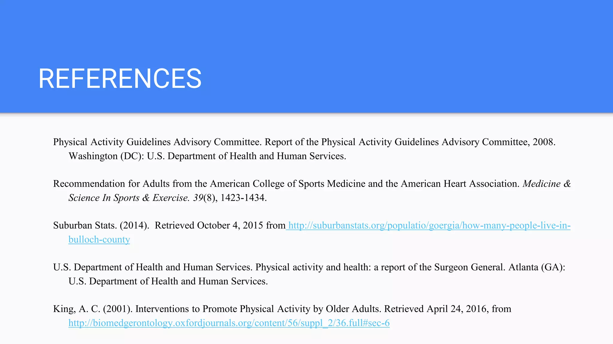 REFERENCES
Physical Activity Guidelines Advisory Committee. Report of the Physical Activity Guidelines Advisory Committee, 2008.
Washington (DC): U.S. Department of Health and Human Services.
Recommendation for Adults from the American College of Sports Medicine and the American Heart Association. Medicine &
Science In Sports & Exercise. 39(8), 1423-1434.
Suburban Stats. (2014). Retrieved October 4, 2015 from http://suburbanstats.org/populatio/goergia/how-many-people-live-in-
bulloch-county
U.S. Department of Health and Human Services. Physical activity and health: a report of the Surgeon General. Atlanta (GA):
U.S. Department of Health and Human Services.
King, A. C. (2001). Interventions to Promote Physical Activity by Older Adults. Retrieved April 24, 2016, from
http://biomedgerontology.oxfordjournals.org/content/56/suppl_2/36.full#sec-6
 