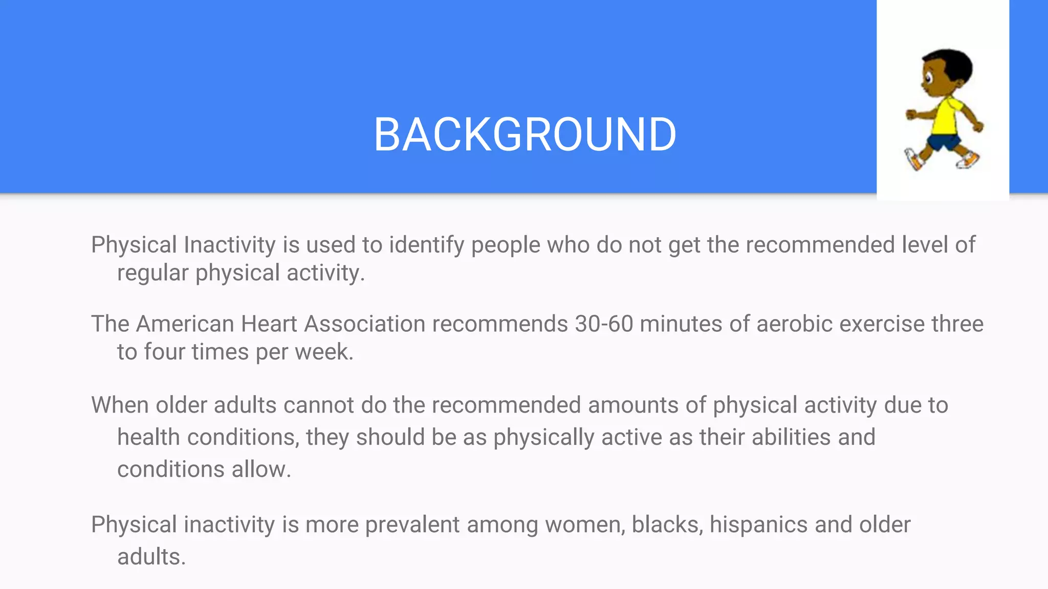 BACKGROUND
Physical Inactivity is used to identify people who do not get the recommended level of
regular physical activity.
The American Heart Association recommends 30-60 minutes of aerobic exercise three
to four times per week.
When older adults cannot do the recommended amounts of physical activity due to
health conditions, they should be as physically active as their abilities and
conditions allow.
Physical inactivity is more prevalent among women, blacks, hispanics and older
adults.
 