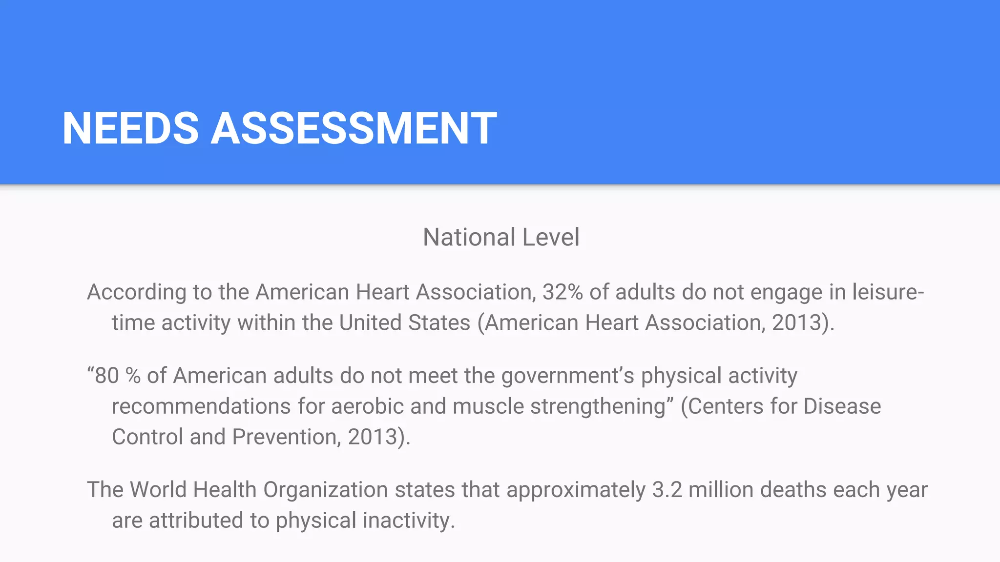 NEEDS ASSESSMENT
National Level
According to the American Heart Association, 32% of adults do not engage in leisure-
time activity within the United States (American Heart Association, 2013).
“80 % of American adults do not meet the government’s physical activity
recommendations for aerobic and muscle strengthening” (Centers for Disease
Control and Prevention, 2013).
The World Health Organization states that approximately 3.2 million deaths each year
are attributed to physical inactivity.
 
