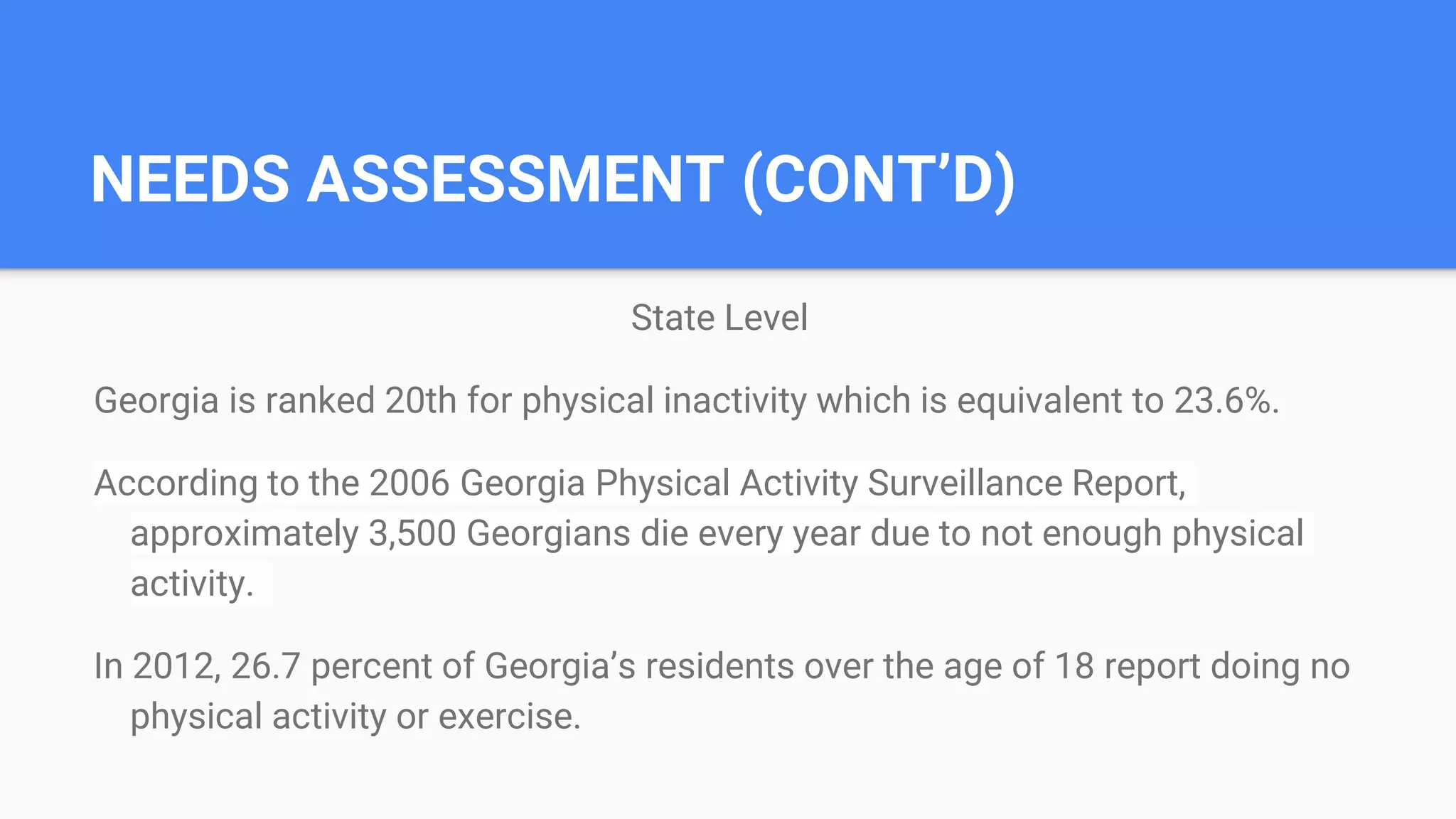 NEEDS ASSESSMENT (CONT’D)
State Level
Georgia is ranked 20th for physical inactivity which is equivalent to 23.6%.
According to the 2006 Georgia Physical Activity Surveillance Report,
approximately 3,500 Georgians die every year due to not enough physical
activity.
In 2012, 26.7 percent of Georgia’s residents over the age of 18 report doing no
physical activity or exercise.
 