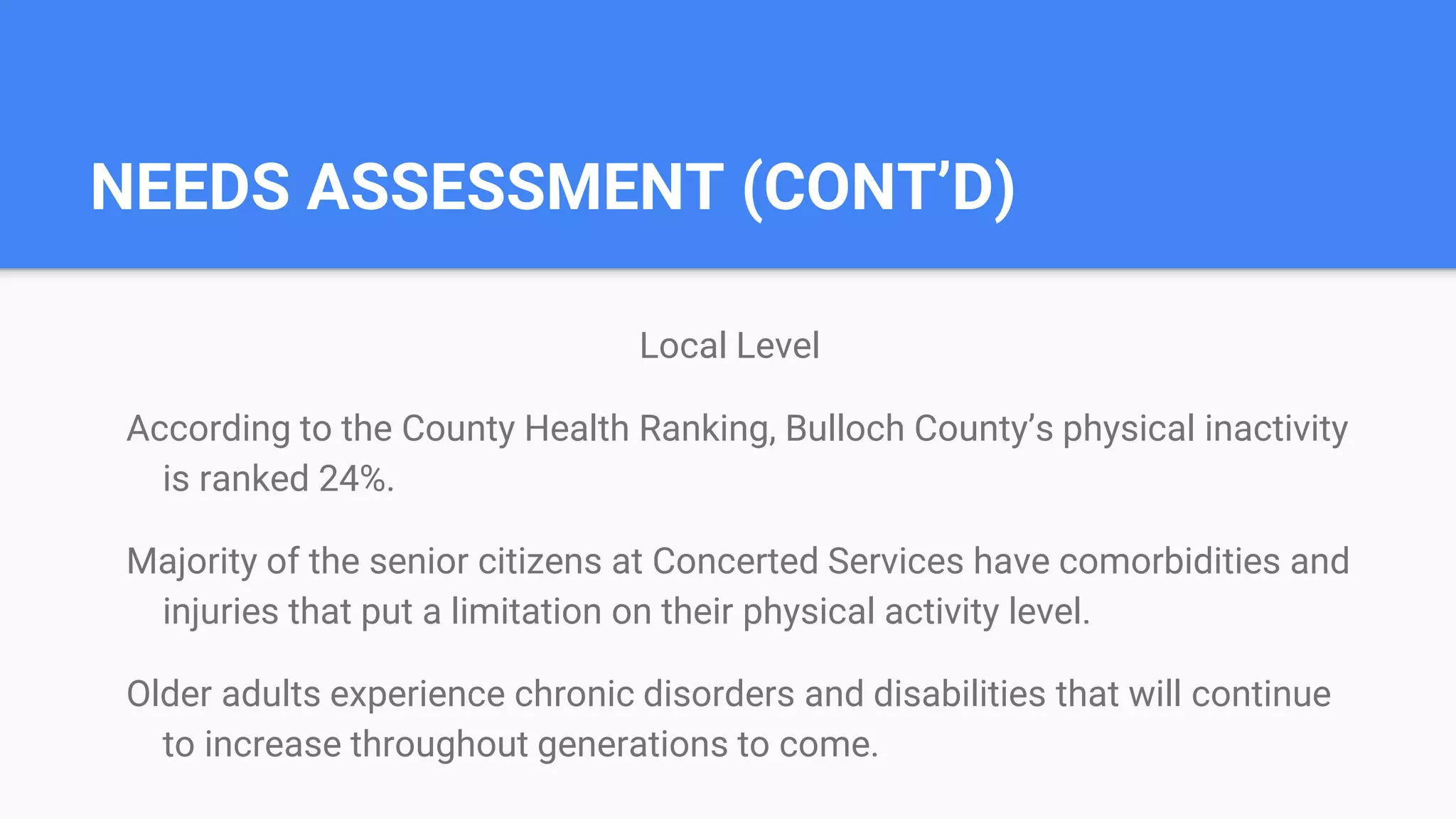 NEEDS ASSESSMENT (CONT’D)
Local Level
According to the County Health Ranking, Bulloch County’s physical inactivity
is ranked 24%.
Majority of the senior citizens at Concerted Services have comorbidities and
injuries that put a limitation on their physical activity level.
Older adults experience chronic disorders and disabilities that will continue
to increase throughout generations to come.
 