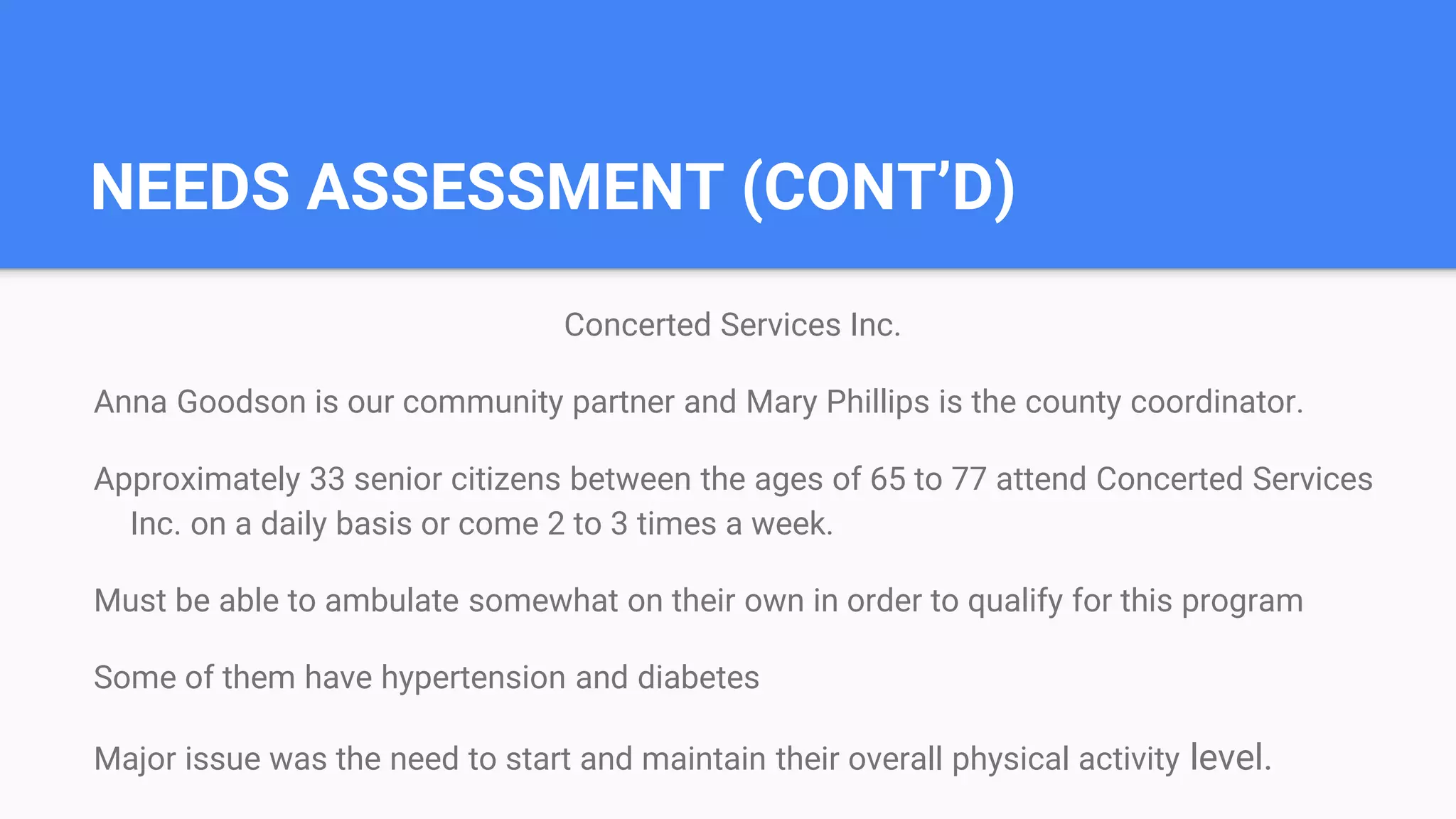 NEEDS ASSESSMENT (CONT’D)
Concerted Services Inc.
Anna Goodson is our community partner and Mary Phillips is the county coordinator.
Approximately 33 senior citizens between the ages of 65 to 77 attend Concerted Services
Inc. on a daily basis or come 2 to 3 times a week.
Must be able to ambulate somewhat on their own in order to qualify for this program
Some of them have hypertension and diabetes
Major issue was the need to start and maintain their overall physical activity level.
 