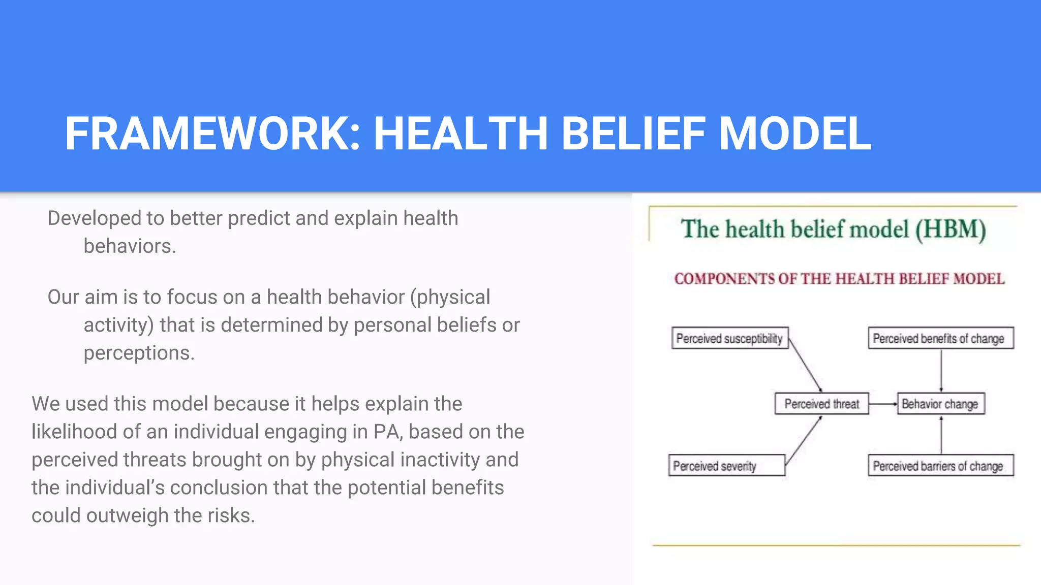 FRAMEWORK: HEALTH BELIEF MODEL
Developed to better predict and explain health
behaviors.
Our aim is to focus on a health behavior (physical
activity) that is determined by personal beliefs or
perceptions.
We used this model because it helps explain the
likelihood of an individual engaging in PA, based on the
perceived threats brought on by physical inactivity and
the individual’s conclusion that the potential benefits
could outweigh the risks.
 