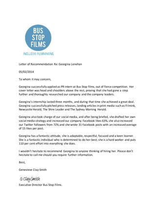 Letter of Recommendation Re: Georgina Lenehan
05/02/2014
To whom it may concern,
Georgina successfully applied as PR intern at Bus Stop films, out of fierce competition. Her
cover letter was head and shoulders above the rest, proving that she had gone a step
further and thoroughly researched our company and the company leaders.
Georgina’s internship lasted three months, and during that time she achieved a great deal.
Georgina successfully pitched press releases, landing articles in print media such as Filmink,
Newcastle Herald, The Shire Leader and The Sydney Morning Herald.
Georgina also took charge of our social media, and after being briefed, she drafted her own
social media strategy and increased our company Facebook likes 63%, she also increased
our Twitter followers from 72% and she wrote 31 Facebook posts with an increased average
of 15 likes per post.
Georgina has a fantastic attitude, she is adaptable, respectful, focused and a keen learner.
She is a fantastic individual who is determined to do her best; she is a hard worker and puts
110 per cent effort into everything she does.
I wouldn’t hesitate to recommend Georgina to anyone thinking of hiring her. Please don’t
hesitate to call me should you require further information.
Best,
Genevieve Clay-Smith
Executive Director Bus Stop Films.
 