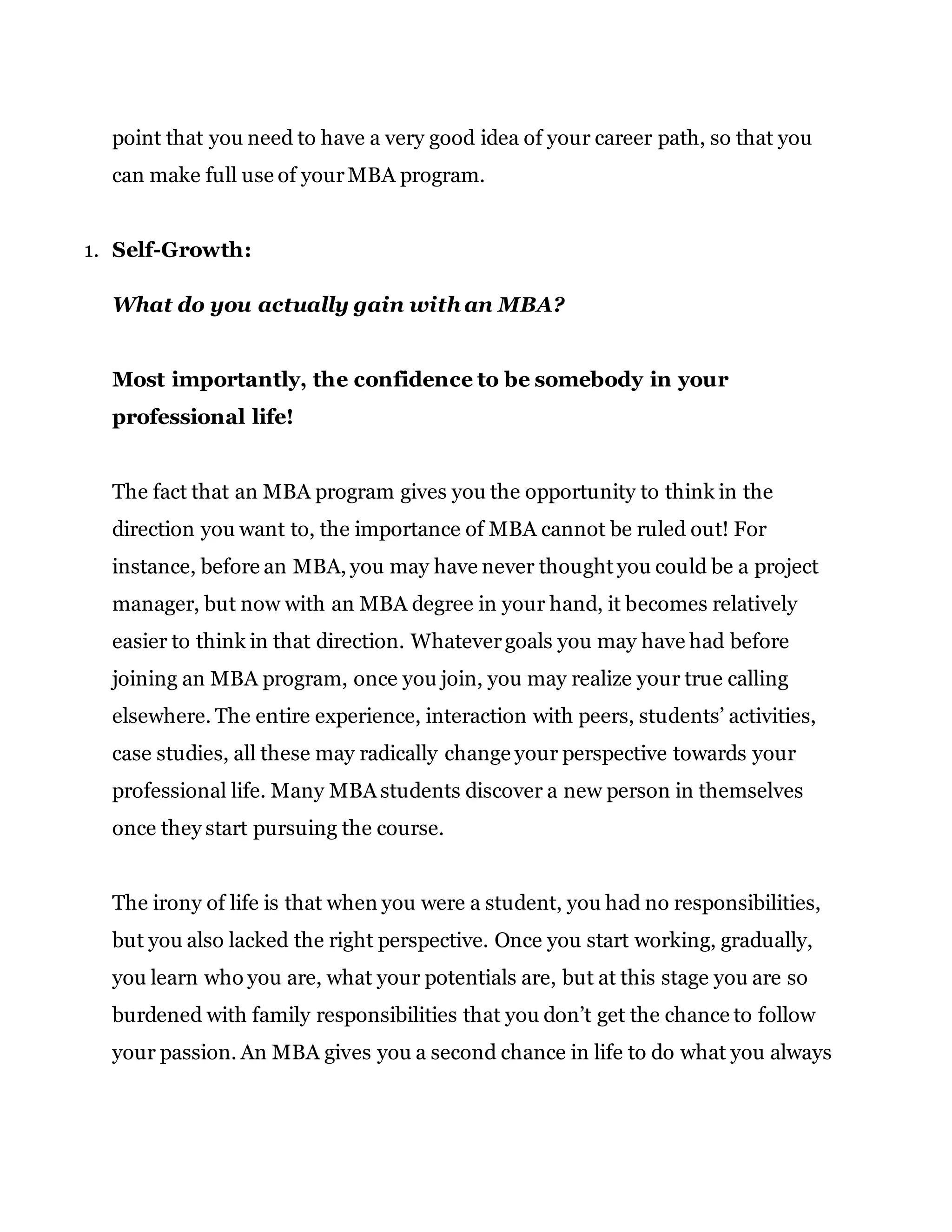point that you need to have a very good idea of your career path, so that you
can make full use of yourMBA program.
1. Self-Growth:
What do you actually gain with an MBA?
Most importantly, the confidence to be somebody in your
professional life!
The fact that an MBA program gives you the opportunity to think in the
direction you want to, the importance of MBA cannot be ruled out! For
instance, before an MBA, you may have never thought you could be a project
manager, but now with an MBA degree in your hand, it becomes relatively
easier to think in that direction. Whatevergoals you may have had before
joining an MBA program, once you join, you may realize your true calling
elsewhere. The entire experience, interaction with peers, students’ activities,
case studies, all these may radically change your perspective towards your
professional life. Many MBA students discover a new person in themselves
once they start pursuing the course.
The irony of life is that when you were a student, you had no responsibilities,
but you also lacked the right perspective. Once you start working, gradually,
you learn who you are, what your potentials are, but at this stage you are so
burdened with family responsibilities that you don’t get the chance to follow
your passion. An MBA gives you a second chance in life to do what you always
 
