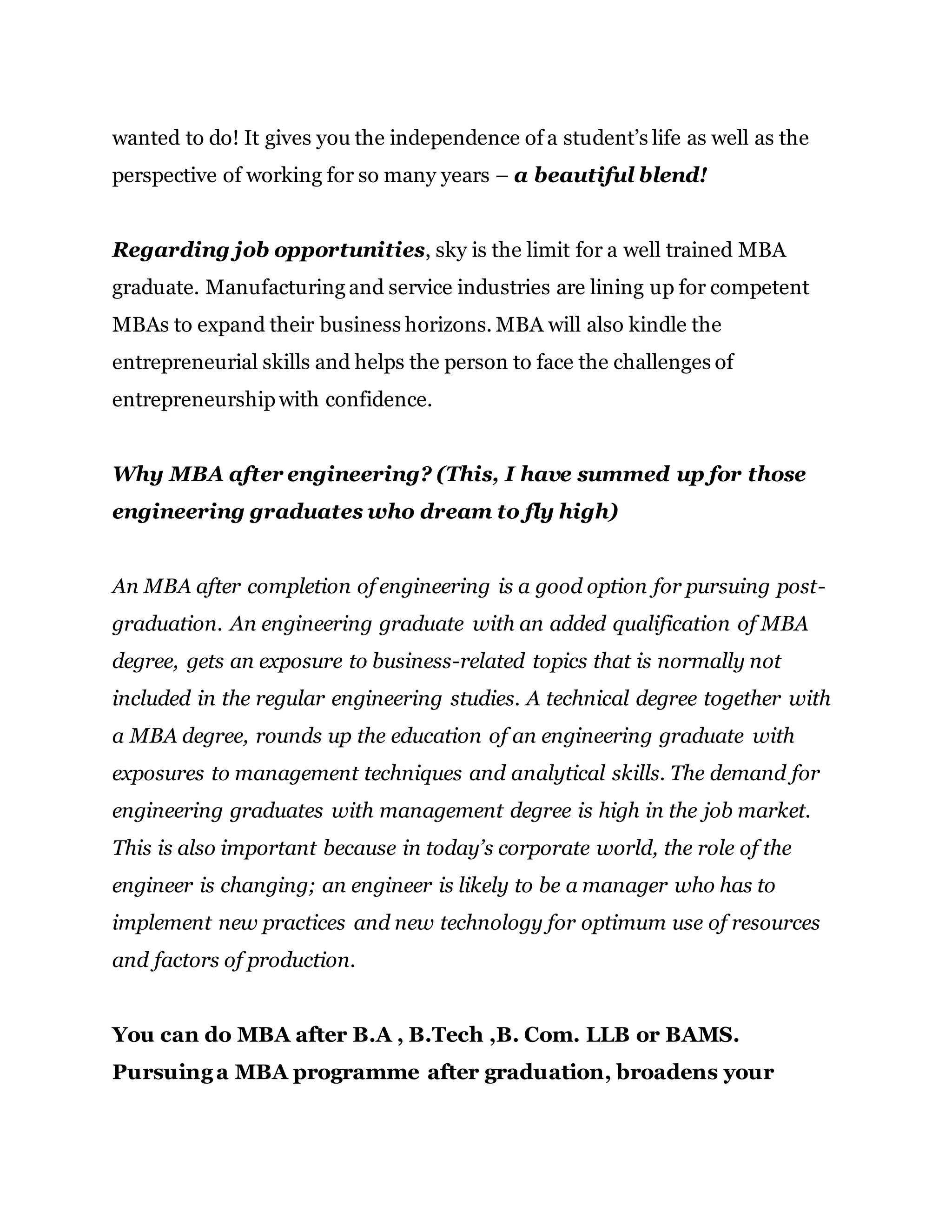 wanted to do! It gives you the independence of a student’s life as well as the
perspective of working for so many years – a beautiful blend!
Regarding job opportunities, sky is the limit for a well trained MBA
graduate. Manufacturing and service industries are lining up for competent
MBAs to expand their business horizons. MBA will also kindle the
entrepreneurial skills and helps the person to face the challenges of
entrepreneurshipwith confidence.
Why MBA after engineering? (This, I have summed up for those
engineering graduates who dream to fly high)
An MBA after completion of engineering is a good option for pursuing post-
graduation. An engineering graduate with an added qualification of MBA
degree, gets an exposure to business-related topics that is normally not
included in the regular engineering studies. A technical degree together with
a MBA degree, rounds up the education of an engineering graduate with
exposures to management techniques and analytical skills. The demand for
engineering graduates with management degree is high in the job market.
This is also important because in today’s corporate world, the role of the
engineer is changing; an engineer is likely to be a manager who has to
implement new practices and new technology for optimum use of resources
and factors of production.
You can do MBA after B.A , B.Tech ,B. Com. LLB or BAMS.
Pursuinga MBA programme after graduation, broadens your
 
