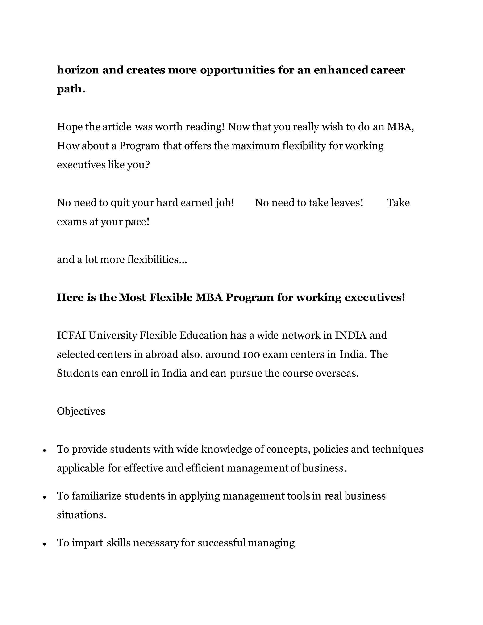 horizon and creates more opportunities for an enhanced career
path.
Hope the article was worth reading! Now that you really wish to do an MBA,
How about a Program that offers the maximum flexibility for working
executives like you?
No need to quit your hard earned job! No need to take leaves! Take
exams at your pace!
and a lot more flexibilities…
Here is the Most Flexible MBA Program for working executives!
ICFAI University Flexible Education has a wide network in INDIA and
selected centers in abroad also. around 100 exam centers in India. The
Students can enroll in India and can pursue the course overseas.
Objectives
 To provide students with wide knowledge of concepts, policies and techniques
applicable for effective and efficient management of business.
 To familiarize students in applying management tools in real business
situations.
 To impart skills necessary for successful managing
 