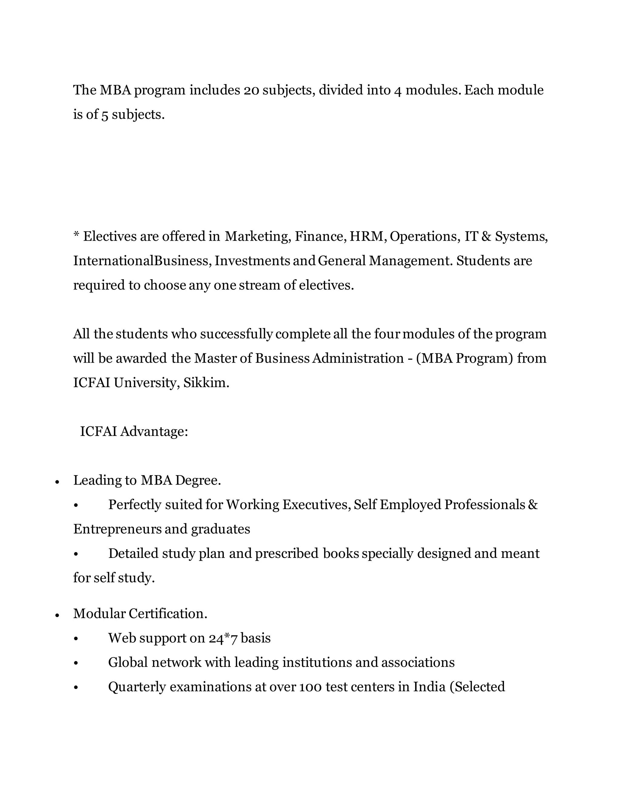 The MBA program includes 20 subjects, divided into 4 modules. Each module
is of 5 subjects.
* Electives are offered in Marketing, Finance, HRM, Operations, IT & Systems,
InternationalBusiness, Investments andGeneral Management. Students are
required to choose any one stream of electives.
All the students who successfully complete all the fourmodules of the program
will be awarded the Master of Business Administration - (MBA Program) from
ICFAI University, Sikkim.
ICFAI Advantage:
 Leading to MBA Degree.
• Perfectly suited for Working Executives, Self Employed Professionals &
Entrepreneurs and graduates
• Detailed study plan and prescribed books specially designed and meant
for self study.
 Modular Certification.
• Web support on 24*7 basis
• Global network with leading institutions and associations
• Quarterly examinations at over 100 test centers in India (Selected
 