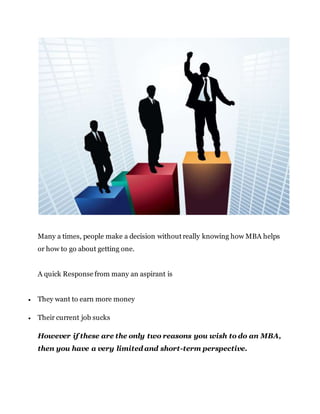 Many a times, people make a decision without really knowing how MBA helps
or how to go about getting one.
A quick Response from many an aspirant is
 They want to earn more money
 Their current job sucks
However if these are the only two reasons you wish to do an MBA,
then you have a very limited and short-term perspective.
 