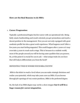 Here are the Real Reasons to do MBA:
1. Career Progression:
Typically a professional begins his/her career with an operational role. Being
fairly smart, hardworking and result-oriented, you get promotions and reach a
decent position in the management. Now you are not only equipped with great
academic profile but also a great work experience. What happens next? After a
few years you start feeling stagnated. This could happen after 2 years or it may
even take 5 years to reach such a stage. This is because in a realistic world,
most of the people around you will be having same qualities that you possess.
So, at this point it is crucial for you to ask – what unique traits do you have
that will help to differentiate you from the herd?
DEFENITELY THIS IS WHERE YOUR MBA COUNTS!
MBA is the ticket to reach a level where you can make strategic decisions and
realize yourpotential, which may take years sans an MBA. If you browse
through job openings of very senior positions, MBA is the preferred degree.
So, the lack of an MBA degree may not be a show stopper but it will be a
huge reason for career stagnation.
 