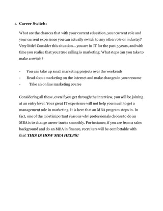 1. Career Switch:
What are the chances that with your current education, yourcurrent role and
your current experience you can actually switch to any otherrole or industry?
Very little! Consider this situation… you are in IT for the past 5 years, and with
time you realize that yourtrue calling is marketing; What steps can you take to
make a switch?
- You can take up small marketing projects over the weekends
- Read about marketing on the internet and make changes in yourresume
- Take an online marketing course
Considering all these, even if you get through the interview, you will be joining
at an entry level. Your great IT experience will not help you much to get a
management role in marketing. It is here that an MBA program steps in. In
fact, one of the most important reasons why professionals choose to do an
MBA is to change career tracks smoothly. For instance, if you are from a sales
background and do an MBA in finance, recruiters will be comfortable with
this! THIS IS HOW MBA HELPS!
 