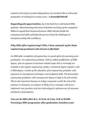 wanted to do! It gives you the independence of a student’s life as well as the
perspective of working for so many years – a beautiful blend!
Regarding job opportunities, sky is the limit for a well trained MBA
graduate. Manufacturing and service industries are lining up for competent
MBAs to expand their business horizons. MBA will also kindle the
entrepreneurial skills and helps the person to face the challenges of
entrepreneurshipwith confidence.
Why MBA after engineering? (This, I have summed up for those
engineering graduates who dream to fly high)
An MBA after completion of engineering is a good option for pursuing post-
graduation. An engineering graduate with an added qualification of MBA
degree, gets an exposure to business-related topics that is normally not
included in the regular engineering studies. A technical degree together with
a MBA degree, rounds up the education of an engineering graduate with
exposures to management techniques and analytical skills. The demand for
engineering graduates with management degree is high in the job market.
This is also important because in today’s corporate world, the role of the
engineer is changing; an engineer is likely to be a manager who has to
implement new practices and new technology for optimum use of resources
and factors of production.
You can do MBA after B.A , B.Tech ,B. Com. LLB or BAMS.
Pursuinga MBA programme after graduation, broadens your
 