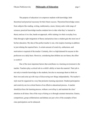 Oksana Parkhomovsky Philosophy of Education page 1
The purpose of education is to empower students with knowledge, both
theoretical and practical necessary for their future success. Theoretical knowledge comes
from subjects like reading, writing, mathematics, music, history and a wide range of
sciences; practical knowledge teaches students how to take what they’ve learned in
theory and use it in a fun, hands-on approach, while relating it to their everyday lives.
Only through a tight integration of theory and practice does a student gain the most out of
his/her education. My idea of the perfect teacher is one, who inspires learning in addition
to just relating the required facts. A certain amount of creativity, enthusiasm, and
motivation is required of the teacher. Certainly, this is a high demand for anyone in this
profession on a daily basis. However, considering that children are our future, the effort
is worth it!
One of the most important factors that contributes to a learning environment is the
teacher. Teachers play a critical role in a child’s ability to learn the material. Their job is
not only to transfer knowledge to the students, but also to encourage them to think on
their own and come up with ways of discovering new things independently. The teacher’s
style must be organized in a way that promotes learning enjoyment. Student participation
and creativity are two critical factors of an effective educational process. A teacher
should facilitate the learning process, without controlling it, and maintain the class’
attention at all times. One of the ways of doing so is through constant interaction. Games,
competitions, group collaborations and debates are just a few of the examples of how
class participation can be enhanced.
 