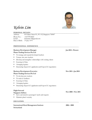 Kelvin Lim
PERSONAL DETAILS
Address: 85 Yishun Street 81, #11-02, Singapore 768447
Phone No.: +65 9799 8825
Email: kelvin.ltw79@gmail.com
Date of Birth: 3rd July 1979
PROFESSIONAL EXPERIENCE
Business Development Manager
Planet Trading Services Pte Ltd
 To manage and expand developed markets
 Venture into new markets
 Develop and strengthen relationships with existing clients
 Sourcing in China
 Arranging logistics
 Structuring Import LC application and Export LC negotiation
Jan 2014 – Present
Business Development Executive
Planet Trading Services Pte Ltd
 To develop new markets
 To trade in fertilizers
 Sourcing in China
 Arranging logistics
 Structuring Import LC application and Export LC negotiation
Nov 2011 – Jan 2014
Flight Steward
Singapore Airlines
 Serve and attend to passengers’ needs and requests
 Maintain plane’s security
Nov 2008 – Nov 2011
EDUCATION
International Hotel Management Institute
Switzerland
2006 – 2008
 